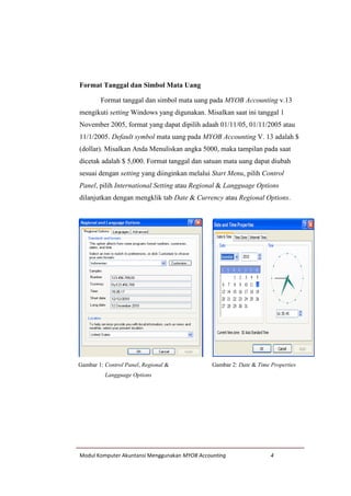 Modul Komputer Akuntansi Menggunakan MYOB Accounting 4
Format Tanggal dan Simbol Mata Uang
Format tanggal dan simbol mata uang pada MYOB Accounting v.13
mengikuti setting Windows yang digunakan. Misalkan saat ini tanggal 1
November 2005, format yang dapat dipilih adaah 01/11/05, 01/11/2005 atau
11/1/2005. Default symbol mata uang pada MYOB Accounting V. 13 adalah $
(dollar). Misalkan Anda Menuliskan angka 5000, maka tampilan pada saat
dicetak adalah $ 5,000. Format tanggal dan satuan mata uang dapat diubah
sesuai dengan setting yang diinginkan melalui Start Menu, pilih Control
Panel, pilih International Setting atau Regional & Langguage Options
dilanjutkan dengan mengklik tab Date & Currency atau Regional Options.
Gambar 1: Control Panel, Regional &
Langguage Options
Gambar 2: Date & Time Properties
 