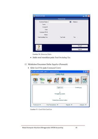 Modul Komputer Akuntansi Menggunakan MYOB Accounting 45
Gambar 50: Historical Sales
 Saldo awal masukkan pada Total Including Tax.
12. Melakukan Pencatatan Daftar Supplier (Pemasok)
 Klik Card File pada Command Centre
Gambar 51: Card File-Card List
 