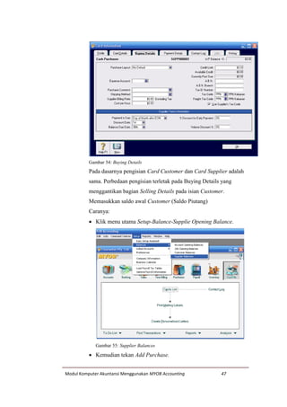 Modul Komputer Akuntansi Menggunakan MYOB Accounting 47
Gambar 54: Buying Details
Pada dasarnya pengisian Card Customer dan Card Supplier adalah
sama. Perbedaan pengisian terletak pada Buying Details yang
menggantikan bagian Selling Details pada isian Customer.
Memasukkan saldo awal Customer (Saldo Piutang)
Caranya:
 Klik menu utama Setup-Balance-Supplie Opening Balance.
Gambar 55: Supplier Balances
 Kemudian tekan Add Purchase.
 