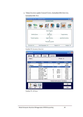 Modul Komputer Akuntansi Menggunakan MYOB Accounting 49
a. Tekan Inventory pada Comand Centre, kemudian klik Item List,
kemudian klik New.
Gambar 58: Inventory-Item List
Gambar 59: All Items
 