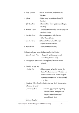 Modul Komputer Akuntansi Menggunakan MYOB Accounting 52
 Item Number : Isikan kode barang (maksimum 30
karakter)
 Name : Isikan nama barang (maksimum 30
karakter)
 Qty On Hand : Menunjukkan Stock (qty) sampai dengan
sekarang
 Current Value : Menunjukkan nilai uang dari qty yang ada
sampai sekarang.
 Average Cost : Harga rata-rata per unit (Current
Value/Qty on Hand).
 Inactive Item : Jika diaktifkan maka tidak dapat
digunakan untuk transaksi.
 Copy Form : Menyalin (menyamakan).
Beberapa hal yang harus diisikan pada Buying Details:
 Last Pyrchase Price : Harga beli terakhir yang pernah
dilakukan (otomatis diisi).
 Buying Unit of Measure: Satuan pembelian dalam ukuran
terkecil.
 Number of Item per
Buying Unit : Ukuran satuan terkecil ke ukuran Qty
Item. Misalnya measure = Ons (jika kita
membeli selalu dalam ukuran kilogram
maka Unit diisikan 10 Ons. Berarti 1 Kg
= 10 Ons.
 Tax Code When Bought: : Kode pajak saat dibeli item tersebut.
 Minimum Level for
Restocking Alert : Minimal Qty yang ada di gudang
untuk informasi peringatan saat
barangnya sudah mencapai
sama/dibawah limit.
 Primary Supplier
 