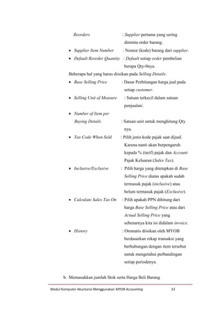 Modul Komputer Akuntansi Menggunakan MYOB Accounting 53
Reorders : Supplier pertama yang sering
diminta order barang.
 Supplier Item Number : Nomor (kode) barang dari supplier.
 Default Reorder Quantity : Default setiap order pembelian
berapa Qty-0nya.
Beberapa hal yang harus diisikan pada Selling Details:
 Base Selling Price : Dasar Perhitungan harga jual pada
setiap customer.
 Selling Unit of Measure : Satuan terkecil dalam satuan
penjualan/.
 Number of Item per
Buying Details : Satuan unit untuk menghitung Qty
nya.
 Tax Code When Sold : Pilih jenis kode pajak saat dijual.
Karena nanti akan berpengaruh
kepada % (tarif) pajak dan Account
Pajak Keluaran (Sales Tax).
 Inclusive/Exclusive : Pilih harga yang ditetapkan di Base
Selling Price diatas apakah sudah
termasuk pajak (inclusive) atau
belum termasuk pajak (Exclusive).
 Calculate Sales Tax On : Pilih apakah PPN dihitung dari
harga Base Selling Price atau dari
Actual Selling Price yang
sebenarnya kita isi didalam invoice.
 History : Otomatis diisikan oleh MYOB
berdasarkan rekap transaksi yang
berhubungan dengan item tersebut
untuk mengetahui perbandingan
setiap periodenya.
b. Memasukkan jumlah Stok serta Harga Beli Barang
 