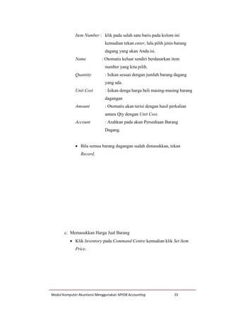 Modul Komputer Akuntansi Menggunakan MYOB Accounting 55
Item Number : klik pada salah satu baris pada kolom ini
kemudian tekan enter, lalu pilih jenis barang
dagang yang akan Anda isi.
Name : Otomatis keluar sendiri berdasarkan item
number yang kita pilih.
Quantity : Isikan sesuai dengan jumlah barang dagang
yang ada.
Unit Cost : Isikan denga harga beli masing-masing barang
dagangan
Amount : Otomatis akan terisi dengan hasil perkalian
antara Qty dengan Unit Cost.
Account : Arahkan pada akun Persediaan Barang
Dagang.
 Bila semua barang dagangan sudah dimasukkan, tekan
Record.
c. Memasukkan Harga Jual Barang
 Klik Inventory pada Command Centre kemudian klik Set Item
Price.
 