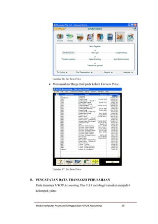 Modul Komputer Akuntansi Menggunakan MYOB Accounting 56
Gambar 66: Set Item Price
 Memasukkan Harga Jual pada kolom Current Price.
Gambar 67: Set Item Price
B. PENCATATAN DATA TRANSAKSI PERUSAHAAN
Pada dasarnya MYOB Accounting Plus V.13 membagi transaksi menjadi 6
kelompok yaitu:
 