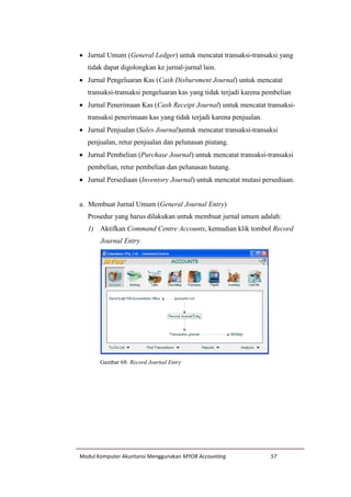 Modul Komputer Akuntansi Menggunakan MYOB Accounting 57
 Jurnal Umum (General Ledger) untuk mencatat transaksi-transaksi yang
tidak dapat digolongkan ke jurnal-jurnal lain.
 Jurnal Pengeluaran Kas (Cash Disbursment Journal) untuk mencatat
transaksi-transaksi pengeluaran kas yang tidak terjadi karena pembelian
 Jurnal Penerimaan Kas (Cash Receipt Journal) untuk mencatat transaksi-
transaksi penerimaan kas yang tidak terjadi karena penjualan.
 Jurnal Penjualan (Sales Journal)untuk mencatat transaksi-transaksi
penjualan, retur penjualan dan pelunasan piutang.
 Jurnal Pembelian (Purchase Journal) untuk mencatat transaksi-transaksi
pembelian, retur pembelian dan pelunasan hutang.
 Jurnal Persediaan (Inventory Journal) untuk mencatat mutasi persediaan.
a. Membuat Jurnal Umum (General Journal Entry)
Prosedur yang harus dilakukan untuk membuat jurnal umum adalah:
1) Aktifkan Command Centre Accounts, kemudian klik tombol Record
Journal Entry.
Gambar 68: Record Journal Entry
 