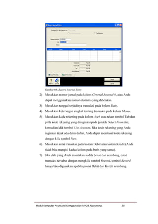 Modul Komputer Akuntansi Menggunakan MYOB Accounting 58
Gambar 69: Record Journal Entry
2) Masukkan nomor jurnal pada kolom General Journal #, atau Anda
dapat menggunakan nomor otomatis yang diberikan.
3) Masukkan tanggal terjadinya transaksi pada kolom Date.
4) Masukkan keterangan singkat tentang transaksi pada kolom Memo.
5) Masukkan kode rekening pada kolom Acc# atau tekan tombol Tab dan
pilih kode rekening yang diinginkanpada jendela Select From list,
kemudian klik tombol Use Account. Jika kode rekening yang Anda
inginkan tidak ada dalm daftar, Anda dapat membuat kode rekening
dengan klik tombol New.
6) Masukkan nilai transaksi pada kolom Debit atau kolom Kredit (Anda
tidak bisa mengisi kedua kolom pada baris yang sama).
7) Jika data yang Anda masukkan sudah benar dan seimbang, catat
transaksi tersebut dengan mengklik tombol Record, tombol Record
hanya bisa digunakan apabila posisi Debit dan Kredit seimbang.
 