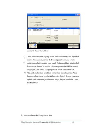 Modul Komputer Akuntansi Menggunakan MYOB Accounting 59
Gambar 70: Record Journal Entry
8) Untuk melihat transaksi yang sudah Anda masukkan Anda dapat klik
tombol Transaction Journal di Account pada Command Centre.
9) Untuk mengubah transaksi yang sudah Anda masukkan, klik tombol
Transaction Journal kemudian klik anak panah di sisi kiri transaksi
yang ingin Anda ubah. Jika pengubahan sudah selesai klik OK.
10) Jika Anda melakukan kesalahan pemasukan transaksi, maka Anda
dapat membuat jurnal pembalik (Reversing Entry), dengan cara sama
seperti Anda membuat jurnal umum hanya dengan membalik Debit
dan Kreditnya.
b. Mencatat Transaksi Pengeluaran Kas
 
