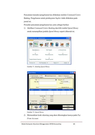 Modul Komputer Akuntansi Menggunakan MYOB Accounting 60
Pencatatan transaksi pengeluaran kas dilakukan melalui Command Centre
Bankng. Pengeluaran untuk pembayaran Suplier tidak dilakukan pada
jurnal ini.
Prosedur pencatatan pengeluaran kas yaitu sebagai berikut:
1) Aktifkan Command Centre Banking dan klik tombol Spend Money
untuk menampilkan jendela Spend Money seperti dibawah ini.
Gambar 71: Banking-Spend Money
Gambar 72: Spend Money
2) Memasukkan kode rekening yang akan dikurangkan kasnya pada Pay
From Account.
 