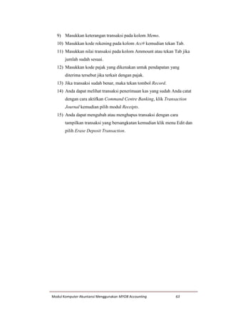 Modul Komputer Akuntansi Menggunakan MYOB Accounting 63
9) Masukkan keterangan transaksi pada kolom Memo.
10) Masukkan kode rekening pada kolom Acc# kemudian tekan Tab.
11) Masukkan nilai transaksi pada kolom Ammount atau tekan Tab jika
jumlah sudah sesuai.
12) Masukkan kode pajak yang dikenakan untuk pendapatan yang
diterima tersebut jika terkait dengan pajak.
13) Jika transaksi sudah benar, maka tekan tombol Record.
14) Anda dapat melihat transaksi penerimaan kas yang sudah Anda catat
dengan cara aktifkan Command Centre Banking, klik Transaction
Journal kemudian pilih modul Receipts.
15) Anda dapat mengubah atau menghapus transaksi dengan cara
tampilkan transaksi yang bersangkutan kemudian klik menu Edit dan
pilih Erase Deposit Transaction.
 