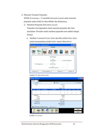 Modul Komputer Akuntansi Menggunakan MYOB Accounting 64
d. Mencatat Transaksi Penjualan.
MYOB Accounting v. 13 memiliki lima jenis Layout untuk mencatat
penjualan, pada modul ini akan dibahas dua diantaranya.
1) Membuat Penjualan Item (Item Layout)
Penjualan item digunakan untuk mencatat penjualan dari item
persediaan. Prosedur untuk membuat penjualan item adalah sebagai
berikut:
 Aktifkan Command Centre Sales dan klik tombol Enter Sales
untuk menampilakan jendela Sales seperti dibawah ini.
Gambar 74: Sales-Enter Sales
Gambar 75: Invoice
 