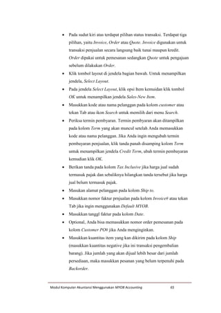 Modul Komputer Akuntansi Menggunakan MYOB Accounting 65
 Pada sudut kiri atas terdapat pilihan status transaksi. Terdapat tiga
pilihan, yaitu Invoice, Order atau Quote. Invoice digunakan untuk
transaksi penjualan secara langsung baik tunai maupun kredit.
Order dipakai untuk pemesanan sedangkan Quote untuk pengajuan
sebelum dilakukan Order.
 Klik tombol layout di jendela bagian bawah. Untuk menampilkan
jendela, Select Layout.
 Pada jendela Select Layout, klik opsi Item kemuidan klik tombol
OK untuk menampilkan jendela Sales-New Item.
 Masukkan kode atau nama pelanggan pada kolom customer atau
tekan Tab atau ikon Search untuk memilih dari menu Search.
 Periksa termin pembyaran. Termin pembyaran akan ditampilkan
pada kolom Term yang akan muncul setelah Anda memasukkan
kode atau nama pelanggan. Jika Anda ingin mengubah termin
pembayaran penjualan, klik tanda panah disamping kolom Term
untuk menampilkan jendela Credit Term, ubah termin pembayaran
kemudian klik OK.
 Berikan tanda pada kolom Tax Inclusive jika harga jual sudah
termasuk pajak dan sebaliknya hilangkan tanda tersebut jika harga
jual belum termasuk pajak.
 Masukan alamat pelanggan pada kolom Ship to.
 Masukkan nomor faktur prnjualan pada kolom Invoice# atau tekan
Tab jika ingin menggunakan Default MYOB.
 Masukkan tanggl faktur pada kolom Date.
 Optional, Anda bisa memasukkan nomor order pemesanan pada
kolom Customer PO# jika Anda menginginkan.
 Masukkan kuantitas item yang kan dikirim pada kolom Ship
(masukkan kuantitas negative jika ini transaksi pengembalian
barang). Jika jumlah yang akan dijual lebih besar dari jumlah
persediaan, maka masukkan pesanan yang belum terpenuhi pada
Backorder.
 