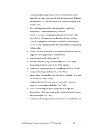 Modul Komputer Akuntansi Menggunakan MYOB Accounting 66
 Masukkan kode item persediaan pada kolom item number atau
tekan Tab jika Anda ingin memilih dari pilihan yang ada. Pada saat
Anda memasukkan kode item persediaan, kolom Description akan
otomatis terisi.
 Harga jual akan ditampilkan pada kolom Price, Anda bisa
mengubahnya jika memang harganya berbeda.
 Default prosentase potongan penjualan akan ditampilkan pada
kolom Disc%. Nilai potongan ini akan diperoleh dari Volume
Discount % yang telah Anda tetapkan pada saat membuat daftar
Customer. Anda dapat mengubah dan memasukkan potongan yang
Anda inginkan.
 Kolom Total akan menampilkan besarnya nilai kuantitas dikalikan
harga dan dikurangi potongan secara otomatis.
 Masukkan kode pajak pada kolom Tax.
 Informasi-informasi yang lain bersifat Optional, Anda dapat
memasukkan informasi tersebut jika Anda inginkan.
 Jika terdapat biaya pengangkutan, masukkan pada kolom Freight.
 Masukkan keterangan pada kolom Journal Memo.
 Karena faktur ini tidak akan anda print, maka beri tanda check pada
kolom Already Printed or Sent.
 Jika penjualan tersebut tunai atau ada uang muka penjualan,
masukkan besarnya kas pada kolom Paid Today.
 Masukkan metode pembayaran yang digunakan (optional).
 Kolom Balance Due akan menampilkan selisih nilai total Ammount
dikurangi dengan Paid Today.
 Jika semua informasi pada faktur sudah benar, klik tombol Record.
 