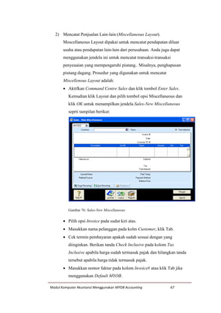 Modul Komputer Akuntansi Menggunakan MYOB Accounting 67
2) Mencatat Penjualan Lain-lain (Miscellaneous Layout).
Moscellaneous Layout dipakai untuk mencatat pendapatan diluar
usaha atau pendapatan lain-lain dari perusahaan. Anda juga dapat
menggunakan jendela ini untuk mencatat transaksi-transaksi
penyeuaian yang mempengaruhi piutang.. Misalnya, penghapusan
piutang dagang. Prosedur yang digunakan untuk mencatat
Miscellenous Layout adalah:
 Aktifkan Command Centre Sales dan klik tombol Enter Sales.
Kemudian klik Layout dan pilih tombol opsi Miscellaneous dan
klik OK untuk menampilkan jendela Sales-New Miscellaneous
seprti tampilan berikut:
Gambar 76: Sales-New Miscellaneous
 Pilih opsi Invoice pada sudut kiri atas.
 Masukkan nama pelanggan pada kolm Customer, klik Tab.
 Cek termin pembayaran apakah sudah sesuai dengan yang
diinginkan. Berikan tanda Check Inclusive pada kolom Tax
Inclusive apabila harga sudah termasuk pajak dan hilangkan tanda
tersebut apabila harga tidak termasuk pajak.
 Masukkan nomor faktur pada kolom Invoice# atau klik Tab jika
menggunakan Default MYOB.
 