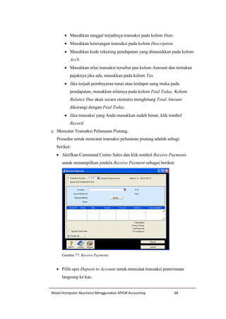 Modul Komputer Akuntansi Menggunakan MYOB Accounting 68
 Masukkan tanggal terjadinya transaksi pada kolom Date.
 Masukkan keterangan transaksi pada kolom Description.
 Masukkan kode rekening pendapatan yang dimasukkan pada kolom
Acc#.
 Masukkan nilai transaksi tersebut paa kolom Amount dan tentukan
pajaknya jika ada, masukkan pada kolom Tax.
 Jika terjadi pembayaran tunai atau terdapat uang muka pada
pendapatan, masukkan nilainya pada kolom Paid Today. Kolom
Balance Due akan secara otomatis menghitung Total Amount
dikurangi dengan Paid Today.
 Jika transaksi yang Anda masukkan sudeh benar, klik tombol
Record.
e. Mencatat Transaksi Pelunasan Piutang.
Prosedur untuk mencatat transaksi pelunasan piutang adalah sebagi
berikut:
 Aktifkan Command Centre Sales dan klik tombol Receive Payments
untuk menampilkan jendela Receive Payment sebagai berikut:
Gambar 77: Receive Payments
 Pilih opsi Deposit to Account untuk mencatat transaksi penerimaan
langsung ke kas.
 