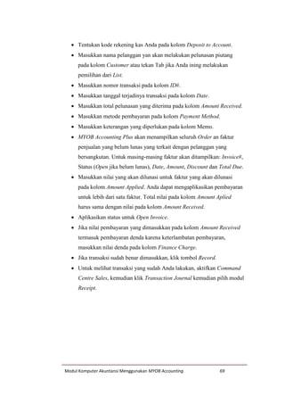 Modul Komputer Akuntansi Menggunakan MYOB Accounting 69
 Tentukan kode rekening kas Anda pada kolom Deposit to Account.
 Masukkan nama pelanggan yan akan melakukan pelunasan piutang
pada kolom Customer atau tekan Tab jika Anda ining melakukan
pemilihan dari List.
 Masukkan nomor transaksi pada kolom ID#.
 Masukkan tanggal terjadinya transaksi pada kolom Date.
 Masukkan total pelunasan yang diterima pada kolom Amount Received.
 Masukkan metode pembayaran pada kolom Payment Method.
 Masukkan keterangan yang diperlukan pada kolom Memo.
 MYOB Accounting Plus akan menampilkan seluruh Order an faktur
penjualan yang belum lunas yang terkait dengan pelanggan yang
bersangkutan. Untuk masing-masing faktur akan ditampilkan: Invoice#,
Status (Open jika belum lunas), Date, Amount, Discount dan Total Due.
 Masukkan nilai yang akan dilunasi untuk faktur yang akan dilunasi
pada kolom Amount Applied. Anda dapat mengaplikasikan pembayaran
untuk lebih dari satu faktur. Total nilai pada kolom Amount Aplied
harus sama dengan nilai pada kolom Amount Received.
 Aplikasikan status untuk Open Invoice.
 Jika nilai pembayaran yang dimasukkan pada kolom Amount Received
termasuk pembayaran denda karena keterlambatan pembayaran,
masukkan nilai denda pada kolom Finance Charge.
 Jika transaksi sudah benar dimasukkan, klik tombol Record.
 Untuk melihat transaksi yang sudah Anda lakukan, aktifkan Command
Centre Sales, kemudian klik Transaction Journal kemudian pilih modul
Receipt.
 