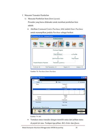 Modul Komputer Akuntansi Menggunakan MYOB Accounting 70
f. Mencatat Transaksi Pembelian
1) Mencatat Pembelian Item (Item Layout).
Prosedur yang harus dilakuakn untuk membuat pembelian Item
adalah:
 Aktifkan Command Centre Purchase, klik tombol Enter Purchase
untuk menampilkan jendela Purchase sebagai berikut:
Gambar 78: Purchase-Enter Purchase
Gambar 79: Bill
 Tentukan status transaksi dengan memilih status dari pilihan status
di pojok kiri atas. Terdapat tiga pilhan: Bill, Order dan Quote.
 