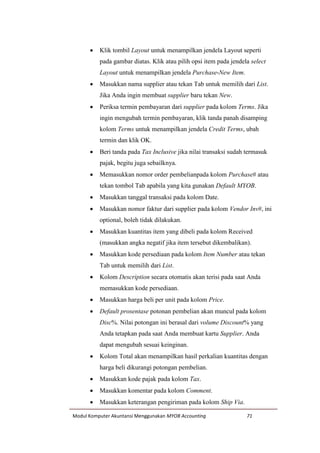 Modul Komputer Akuntansi Menggunakan MYOB Accounting 71
 Klik tombil Layout untuk menampilkan jendela Layout seperti
pada gambar diatas. Klik atau pilih opsi item pada jendela select
Layout untuk menampilkan jendela Purchase-New Item.
 Masukkan nama supplier atau tekan Tab untuk memilih dari List.
Jika Anda ingin membuat supplier baru tekan New.
 Periksa termin pembayaran dari supplier pada kolom Terms. Jika
ingin mengubah termin pembayaran, klik tanda panah disamping
kolom Terms untuk menampilkan jendela Credit Terms, ubah
termin dan klik OK.
 Beri tanda pada Tax Inclusive jika nilai transaksi sudah termasuk
pajak, begitu juga sebailknya.
 Memasukkan nomor order pembelianpada kolom Purchase# atau
tekan tombol Tab apabila yang kita gunakan Default MYOB.
 Masukkan tanggal transaksi pada kolom Date.
 Masukkan nomor faktur dari supplier pada kolom Vendor Inv#, ini
optional, boleh tidak dilakukan.
 Masukkan kuantitas item yang dibeli pada kolom Received
(masukkan angka negatif jika item tersebut dikembalikan).
 Masukkan kode persediaan pada kolom Item Number atau tekan
Tab untuk memilih dari List.
 Kolom Description secara otomatis akan terisi pada saat Anda
memasukkan kode persediaan.
 Masukkan harga beli per unit pada kolom Price.
 Default prosentase potonan pembelian akan muncul pada kolom
Disc%. Nilai potongan ini berasal dari volume Discount% yang
Anda tetapkan pada saat Anda membuat kartu Supplier. Anda
dapat mengubah sesuai keinginan.
 Kolom Total akan menampilkan hasil perkalian kuantitas dengan
harga beli dikurangi potongan pembelian.
 Masukkan kode pajak pada kolom Tax.
 Masukkan komentar pada kolom Comment.
 Masukkan keterangan pengiriman pada kolom Ship Via.
 
