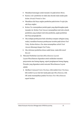 Modul Komputer Akuntansi Menggunakan MYOB Accounting 72
 Masukkan keterangan untuk transaksi ini pada kolom Memo.
 Karena order pembelian ini tidak akan dicetak maka tandai pada
kolom Already Printed or Sent.
 Masukkan nilai biaya angkut pembelian pada kolom Freight jika
ada biaya angkut.
 Kolom Tax menunjukkan jumlah pajak yang diperhitungkan pada
transaksi ini. Kolom Total Amount menampilkan total nilai seluruh
pembelian yang meliputi total nilai pembelian, pajak pembelian
dan biaya pengangkutan.
 Jika terdapat pembayaran baik seluruhnya ataupun sebagian (uang
muka), masukkan besarnya pembayaran tersebut pada kolom Paid
Today. Kolom Balance Due akan menampilkan selisih Total
Amount dikurangi dengan Paid Today.
 Jika informasi pembelian dirasa sudah benar, maka klik tomol
Record.
2) Mencatat Pembelian Lain-lain (Miscellaneous Layout)
Layout Miscellaneous digunakan untuk melakukan transaksi
penyesuaian atas hutang dagang, seperti penghapusan hutang dagang.
Prosedur yang digunakan untuk mencatat Miscellaneous Layout
adalah:
 Aktifkan Command Centre Purchase, klik tombol Enter Purchase,
klik tombol Layout dan beri tanda pada opsi Miscellaneous, klik
OK untuk menampilkan jendela Purchase-New Miscellaneous
seperti berikut:
 