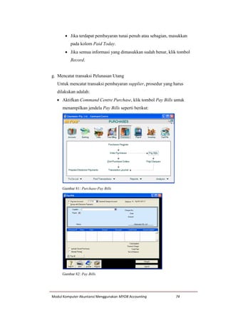 Modul Komputer Akuntansi Menggunakan MYOB Accounting 74
 Jika terdapat pembayaran tunai penuh atau sebagian, masukkan
pada kolom Paid Today.
 Jika semua informasi yang dimasukkan sudah benar, klik tombol
Record.
g. Mencatat transaksi Pelunasan Utang
Untuk mencatat transaksi pembayaran supplier, prosedur yang harus
dilakukan adalah:
 Aktifkan Command Centre Purchase, klik tombol Pay Bills untuk
menampilkan jendela Pay Bills seperti berikut:
Gambar 81: Purchase-Pay Bills
Gambar 82: Pay Bills
 