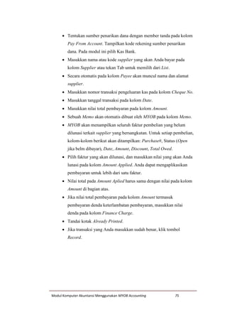 Modul Komputer Akuntansi Menggunakan MYOB Accounting 75
 Tentukan sumber penarikan dana dengan member tanda pada kolom
Pay From Account. Tampilkan kode rekening sumber penarikan
dana. Pada modul ini pilih Kas Bank.
 Masukkan nama atau kode supplier yang akan Anda bayar pada
kolom Supplier atau tekan Tab untuk memilih dari List.
 Secara otomatis pada kolom Payee akan muncul nama dan alamat
supplier.
 Masukkan nomor transaksi pengeluaran kas pada kolom Cheque No.
 Masukkan tanggal transaksi pada kolom Date.
 Masukkan nilai total pembayaran pada kolom Amount.
 Sebuah Memo akan otomatis dibuat oleh MYOB pada kolom Memo.
 MYOB akan menampilkan seluruh faktur pembelian yang belum
dilunasi terkait supplier yang bersangkutan. Untuk setiap pembelian,
kolom-kolom berikut akan ditampilkan: Purchase#, Status (Open
jika belm dibayar), Date, Amount, Discount, Total Owed.
 Pilih faktur yang akan dilunasi, dan masukkan nilai yang akan Anda
lunasi pada kolom Amount Applied. Anda dapat mengaplikasikan
pembayaran untuk lebih dari satu faktur.
 Nilai total pada Amount Aplied harus sama dengan nilai pada kolom
Amount di bagian atas.
 Jika nilai total pembayaran pada kolom Amount termasuk
pembayaran denda keterlambatan pembayaran, masukkan nilai
denda pada kolom Finance Charge.
 Tandai kotak Already Printed.
 Jika transaksi yang Anda masukkan sudah benar, klik tombol
Record.
 
