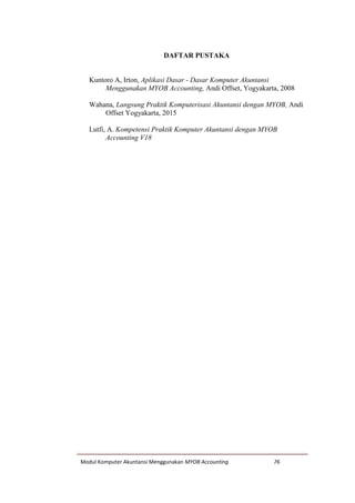 Modul Komputer Akuntansi Menggunakan MYOB Accounting 76
DAFTAR PUSTAKA
Kuntoro A, Irton, Aplikasi Dasar - Dasar Komputer Akuntansi
Menggunakan MYOB Accounting, Andi Offset, Yogyakarta, 2008
Wahana, Langsung Praktik Komputerisasi Akuntansi dengan MYOB, Andi
Offset Yogyakarta, 2015
Lutfi, A. Kompetensi Praktik Komputer Akuntansi dengan MYOB
Accounting V18
 