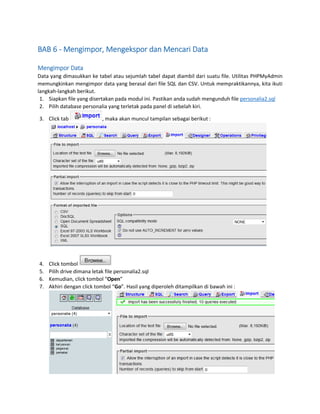 BAB 6 - Mengimpor, Mengekspor dan Mencari Data
Mengimpor Data
Data yang dimasukkan ke tabel atau sejumlah tabel dapat diambil dari suatu file. Utilitas PHPMyAdmin
memungkinkan mengimpor data yang berasal dari file SQL dan CSV. Untuk mempraktikannya, kita ikuti
langkah-langkah berikut.
1. Siapkan file yang disertakan pada modul ini. Pastikan anda sudah mengunduh file personalia2.sql
2. Pilih database personalia yang terletak pada panel di sebelah kiri.
3. Click tab

4.
5.
6.
7.

, maka akan muncul tampilan sebagai berikut :

Click tombol
Pilih drive dimana letak file personalia2.sql
Kemudian, click tombol “Open”
Akhiri dengan click tombol “Go”. Hasil yang diperoleh ditampilkan di bawah ini :

 