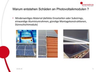 Warum entstehen Schäden an Photovoltaikmodulen ?
•  MinderwerCges	
  Material	
  (defekte	
  Einzelzellen	
  oder	
  Substrings,	
  
einwandige	
  Aluminiumrahmen,	
  günsCge	
  MontagekonstrukConen,	
  
Dünnschichtmodule)	
  

22.01.14	
  

5	
  

 