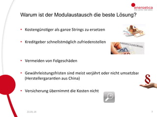 Warum ist der Modulaustausch die beste Lösung?
•  KostengünsCger	
  als	
  ganze	
  Strings	
  zu	
  ersetzen	
  	
  
	
  
•  Kreditgeber	
  schnellstmöglich	
  zufriedenstellen	
  
	
  
•  Vermeiden	
  von	
  Folgeschäden	
  
	
  
•  Gewährleistungsfristen	
  sind	
  meist	
  verjährt	
  oder	
  nicht	
  umsetzbar	
  
(HerstellergaranCen	
  aus	
  China)	
  	
  
	
  
•  Versicherung	
  übernimmt	
  die	
  Kosten	
  nicht	
  

22.01.14	
  

7	
  

 