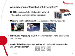 Warum Modulaustausch durch Energetica?
•  55	
  000	
  unterschiedliche	
  Modularten	
  weltweit	
  	
  
	
  	
  	
  	
  à	
  EnergeCca	
  kann	
  die	
  meisten	
  nachbauen
	
  	
  
	
  
•  Moderne	
  und	
  ﬂexible	
  ProdukConsprozesse	
  und	
  FerCgungsstäce	
  
	
  
	
  
•  Individuelle	
  Anpassung	
  möglich	
  (Sondermodule	
  beinahe	
  jeder	
  Größe	
  
und	
  Leistung)	
  
	
  
•  Qualita9v	
  hochwer9ge	
  Ersatzmodule	
  mit	
  umfangreichen	
  Garan9e-­‐	
  
und	
  Serviceleistungen	
  
22.01.14	
  

8	
  

 