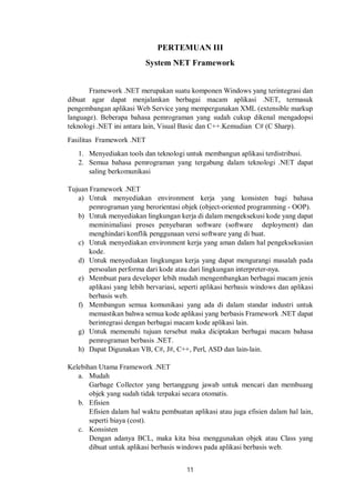 PERTEMUAN III 
System NET Framework 
Framework .NET merupakan suatu komponen Windows yang terintegrasi dan 
dibuat agar dapat menjalankan berbagai macam aplikasi .NET, termasuk 
pengembangan aplikasi Web Service yang mempergunakan XML (extensible markup 
language). Beberapa bahasa pemrograman yang sudah cukup dikenal mengadopsi 
teknologi .NET ini antara lain, Visual Basic dan C++.Kemudian C# (C Sharp). 
Fasilitas Framework .NET 
1. Menyediakan tools dan teknologi untuk membangun aplikasi terdistribusi. 
2. Semua bahasa pemrograman yang tergabung dalam teknologi .NET dapat 
11 
saling berkomunikasi 
Tujuan Framework .NET 
a) Untuk menyediakan environment kerja yang konsisten bagi bahasa 
pemrograman yang berorientasi objek (object-oriented programming - OOP). 
b) Untuk menyediakan lingkungan kerja di dalam mengeksekusi kode yang dapat 
meminimaliasi proses penyebaran software (software deployment) dan 
menghindari konflik penggunaan versi software yang di buat. 
c) Untuk menyediakan environment kerja yang aman dalam hal pengeksekusian 
kode. 
d) Untuk menyediakan lingkungan kerja yang dapat mengurangi masalah pada 
persoalan performa dari kode atau dari lingkungan interpreter-nya. 
e) Membuat para developer lebih mudah mengembangkan berbagai macam jenis 
aplikasi yang lebih bervariasi, seperti aplikasi berbasis windows dan aplikasi 
berbasis web. 
f) Membangun semua komunikasi yang ada di dalam standar industri untuk 
memastikan bahwa semua kode aplikasi yang berbasis Framework .NET dapat 
berintegrasi dengan berbagai macam kode aplikasi lain. 
g) Untuk memenuhi tujuan tersebut maka diciptakan berbagai macam bahasa 
pemrograman berbasis .NET. 
h) Dapat Digunakan VB, C#, J#, C++, Perl, ASD dan lain-lain. 
Kelebihan Utama Framework .NET 
a. Mudah 
Garbage Collector yang bertanggung jawab untuk mencari dan membuang 
objek yang sudah tidak terpakai secara otomatis. 
b. Efisien 
Efisien dalam hal waktu pembuatan aplikasi atau juga efisien dalam hal lain, 
seperti biaya (cost). 
c. Konsisten 
Dengan adanya BCL, maka kita bisa menggunakan objek atau Class yang 
dibuat untuk aplikasi berbasis windows pada aplikasi berbasis web. 
 