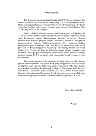 Kata Pengantar 
Puji dan syukur penulis panjatkan kepada Allah SWT karena atas berkat dan 
rahmat-Nya Modul Praktikum Network Programing II (C#) ini dapat penulis susun. 
Modul ini merupakan kelanjutan materi praktikum Network Programming I (C# dasar) 
yang telah dipelajari pada semester terdahulu pada Program Studi Diploma Tiga 
AMIK BSI jurusan Teknik Komputer. 
Modul praktikum ini ditujukan untuk mahasiswa program studi Diploma III 
AMIK Bina Sarana Informatika jurusan Teknik Komputer, dengan pembahasan materi 
yang berhubungan dengan Pemprograman berbasis Networking. Dengan 
memanfaatkan Software program tersebut, mahasiswa diharapkan menciptakan 
program-program Network. Bahasa pemrograman C# merupakan bahasa 
pemrograman yang berorientasi objek, oleh karena itu pembahasan pada modul 
praktikum ini hanya menggunakan fungsi-fungsi pustaka yang dimiliki oleh Visual 
Studio 2010. Program C# dapat di aplikasikan dengan dengan perangkat keras 
(Hardware) dan dapat pula di sandingkan dengan sistem operasi yang ada sehingga 
program ini dapat lebih di exploritasi untuk menciptakan banyak program-program 
berbasis sains. 
Guna penyempurnaan modul praktikum ini pada masa yang akan datang, 
penulis berharap pembaca dan semua pihak yang menggunakan modul ini dapat 
memberikan saran-saran dan kritik yang sifatnya konstruktif. Akhir kata, penulis 
mengucapkan terima kasih kepada Bapak Ir. Naba Aji Notoseputro selaku Direktur 
Bina Sarana Informatika, Bapak Anton,M.Kom selaku Ketua Jurusan Teknik 
Komputer dan rekan-rekan Konsorsium Teknik Komputer serta semua pihak yang 
telah membantu penyusunan Modul Praktikum Network Programing II (C#) ini. 
2 
Jakarta, Februari 2014 
Penulis 
 