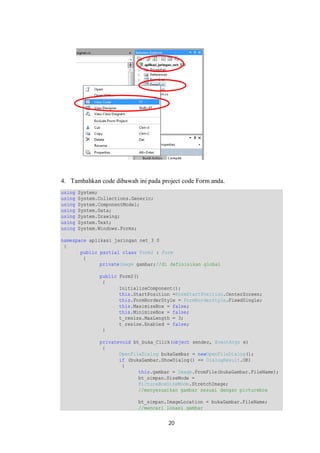 4. Tambahkan code dibawah ini pada project code Form anda. 
using System; 
using System.Collections.Generic; 
using System.ComponentModel; 
using System.Data; 
using System.Drawing; 
using System.Text; 
using System.Windows.Forms; 
namespace aplikasi_jaringan_net_3_0 
{ 
public partial class Form2 : Form 
{ 
privateImage gambar;//di definisikan global 
public Form2() 
{ 
InitializeComponent(); 
this.StartPosition =FormStartPosition.CenterScreen; 
this.FormBorderStyle = FormBorderStyle.FixedSingle; 
this.MaximizeBox = false; 
this.MinimizeBox = false; 
t_resize.MaxLength = 3; 
t_resize.Enabled = false; 
} 
privatevoid bt_buka_Click(object sender, EventArgs e) 
{ 
OpenFileDialog bukaGambar = newOpenFileDialog(); 
if (bukaGambar.ShowDialog() == DialogResult.OK) 
{ 
this.gambar = Image.FromFile(bukaGambar.FileName); 
bt_simpan.SizeMode = 
PictureBoxSizeMode.StretchImage; 
//menyesuaikan gambar sesuai dengan picturebox 
bt_simpan.ImageLocation = bukaGambar.FileName; 
//mencari lokasi gambar 
20 
 