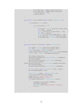 lb_tg_gmbr.Text = gambar.Height.ToString(); 
lb_lbr_gmbr.Text = gambar.Width.ToString(); 
t_resize.Enabled = true; 
t_resize.Clear(); 
21 
} 
} 
privatevoid t_resize_KeyDown(object sender, KeyEventArgs e) 
{ 
if (e.KeyCode == Keys.Enter) 
{ 
if (t_resize.Text != "") 
{ 
int persen = Convert.ToInt32(t_resize.Text); 
int tinggi = (persen * 
Convert.ToInt32(lb_tg_gmbr.Text)) / 100; 
int lebar = (persen * 
Convert.ToInt32(lb_lbr_gmbr.Text)) / 100; 
lb_tg_gmbr.Text = Convert.ToString(tinggi); 
lb_lbr_gmbr.Text = Convert.ToString(lebar); 
} 
} 
} 
privatevoid button1_Click(object sender, EventArgs e) 
{ 
int tinggi = Convert.ToInt32(lb_tg_gmbr.Text); 
int lebar = Convert.ToInt32(lb_lbr_gmbr.Text); 
Bitmap ukuranBaru = newBitmap(lebar, 
tinggi,System.Drawing.Imaging.PixelFormat.Format24bppRgb); 
Graphics Gbr = Graphics.FromImage(ukuranBaru); 
Gbr.CompositingQuality = 
System.Drawing.Drawing2D.CompositingQuality.HighSpeed; 
Gbr.SmoothingMode = 
System.Drawing.Drawing2D.SmoothingMode.HighSpeed; 
Gbr.InterpolationMode = 
System.Drawing.Drawing2D.InterpolationMode.HighQualityBicubic; 
Gbr.PixelOffsetMode = 
System.Drawing.Drawing2D.PixelOffsetMode.HighSpeed; 
Rectangle rect = newRectangle(0, 0, lebar, tinggi); 
Gbr.DrawImage(gambar, rect); 
SaveFileDialog simpan = newSaveFileDialog(); 
//listing program untuk penyimpanan 
simpan.Filter = "Jpeg Format|*.Jpg"; 
simpan.RestoreDirectory = true; 
if (simpan.ShowDialog() != DialogResult.Cancel) 
{ 
ukuranBaru.Save(simpan.FileName); 
ukuranBaru.Dispose(); 
MessageBox.Show("Gambar Berhasil Disimpan", 
"Info"); 
} 
} 
} 
} 
 