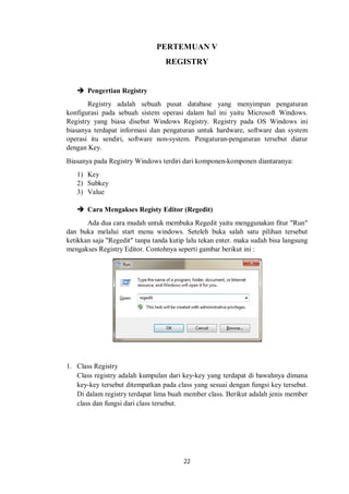 PERTEMUAN V 
REGISTRY 
22 
 Pengertian Registry 
Registry adalah sebuah pusat database yang menyimpan pengaturan 
konfigurasi pada sebuah sistem operasi dalam hal ini yaitu Microsoft Windows. 
Registry yang biasa disebut Windows Registry. Registry pada OS Windows ini 
biasanya terdapat informasi dan pengaturan untuk hardware, software dan system 
operasi itu sendiri, software non-system. Pengaturan-pengaturan tersebut diatur 
dengan Key. 
Biasanya pada Registry Windows terdiri dari komponen-komponen diantaranya: 
1) Key 
2) Subkey 
3) Value 
 Cara Mengakses Registy Editor (Regedit) 
Ada dua cara mudah untuk membuka Regedit yaitu menggunakan fitur "Run" 
dan buka melalui start menu windows. Seteleh buka salah satu pilihan tersebut 
ketikkan saja "Regedit" tanpa tanda kutip lalu tekan enter. maka sudah bisa langsung 
mengakses Registry Editor. Contohnya seperti gambar berikut ini : 
1. Class Registry 
Class registry adalah kumpulan dari key-key yang terdapat di bawahnya dimana 
key-key tersebut ditempatkan pada class yang sesuai dengan fungsi key tersebut. 
Di dalam registry terdapat lima buah member class. Berikut adalah jenis member 
class dan fungsi dari class tersebut. 
 