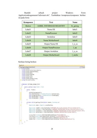 Buatlah sebuah project Windows Form 
Applicationdengannama“informasi.sln”. Tambahkan komponen-kompunen berikut 
ini pada form: 
Komponen Text Name 
Button AMBIL INFORMASI REGISTRY bt_getreg 
Label1 Nama OS label1 
Label2 NamaProcesor label2 
Label3 Arsitektur label3 
Label4 Nama Motherboard label4 
Label5 Output Nama OS l_n_os 
Label6 Output NamaProcesor l_np 
Label7 Output Arsitektur l_a_os 
Label8 Output Motherboard l_mobo 
24 
Ketikan listing berikut: 
 