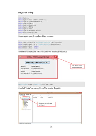 25 
Penjelasan listing: 
using System; 
using System.Collections.Generic; 
using System.ComponentModel; 
using System.Data; 
using System.Drawing; 
using System.Linq; 
using System.Text; 
using System.Windows.Forms; 
using Microsoft.Win32; 
//namespace yang di gunakan dalam program 
this.StartPosition = FormStartPosition.CenterScreen; 
this.FormBorderStyle = FormBorderStyle.FixedSingle; 
this.MaximizeBox = false; 
this.MinimizeBox = false; 
//membuatukuran form tidakbisa di resize, minimize/maximize 
RegistryKey buka = Registry.LocalMachine; 
//varibel “buka” memanggilLocalMachinedariRegedit: 
Tidak Bisa di Resize, 
minimize/maximize 
Memanggil LocalMachine 
dari Regedit 
 