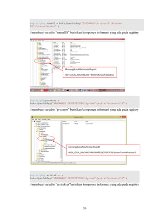 RegistryKey namaOS = buka.OpenSubKey("SOFTWAREMicrosoftWindows 
NTCurrentVersion"); 
//membuat variable “namaOS” berisikan komponen informasi yang ada pada registry 
MemanggilLocalMachinedariRegedit 
HKEY_LOCAL_MACHINE/SOFTWARE/Microsoft/Windows 
NT/CurrentVersion 
RegistryKeyprosesor = 
buka.OpenSubKey("HARDWAREDESCRIPTIONSystemCentralProcessor0"); 
//membuat variable “prosesor” berisikan komponen informasi yang ada pada registry 
MemanggilLocalMachinedariRegedit 
HKEY_LOCAL_MACHINE/HARDWARE/DESCRIPTION/System/CentralProcesor/0 
RegistryKey arsitektur = 
buka.OpenSubKey("HARDWAREDESCRIPTIONSystemCentralProcessor0"); 
//membuat variable “arsitektur”berisikan komponen informasi yang ada pada registry 
26 
 