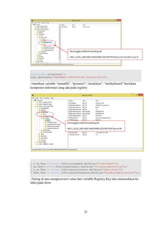 MemanggilLocalMachinedariRegedit 
HKEY_LOCAL_MACHINE/HARDWARE/DESCRIPTION/System/CentralProcesor/0 
RegistryKey motherboard = 
buka.OpenSubKey("HARDWAREDESCRIPTIONSystemBIOS"); 
//membuat variable “namaOS”, “prosesor”, “arsitektur”, “motherboard” berisikan 
komponen informasi yang ada pada registry 
MemanggilLocalMachinedariRegedit 
HKEY_LOCAL_MACHINE/HARDWARE/DESCRIPTION/System/BI 
OS 
l_n_os.Text = Convert.ToString(namaOS.GetValue("ProductName")); 
l_np.Text=Convert.ToString(prosesor.GetValue("ProcessorNameString")); 
l_a_os.Text = Convert.ToString(arsitektur.GetValue("Identifier")); 
l_mobo.Text = Convert.ToString(motherboard.GetValue("BaseBoardManufacturer")); 
//listing di atas mengkonversi value dari variable Registry Key dan memasukkan ke 
label pada form 
27 
 