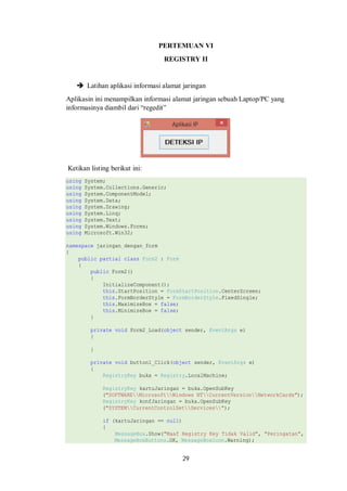 PERTEMUAN VI 
REGISTRY II 
 Latihan aplikasi informasi alamat jaringan 
Aplikasin ini menampilkan informasi alamat jaringan sebuah Laptop/PC yang 
informasinya diambil dari “regedit” 
29 
Ketikan listing berikut ini: 
using System; 
using System.Collections.Generic; 
using System.ComponentModel; 
using System.Data; 
using System.Drawing; 
using System.Linq; 
using System.Text; 
using System.Windows.Forms; 
using Microsoft.Win32; 
namespace jaringan_dengan_form 
{ 
public partial class Form2 : Form 
{ 
public Form2() 
{ 
InitializeComponent(); 
this.StartPosition = FormStartPosition.CenterScreen; 
this.FormBorderStyle = FormBorderStyle.FixedSingle; 
this.MaximizeBox = false; 
this.MinimizeBox = false; 
} 
private void Form2_Load(object sender, EventArgs e) 
{ 
} 
private void button1_Click(object sender, EventArgs e) 
{ 
RegistryKey buka = Registry.LocalMachine; 
RegistryKey kartuJaringan = buka.OpenSubKey 
("SOFTWAREMicrosoftWindows NTCurrentVersionNetworkCards"); 
RegistryKey konfJaringan = buka.OpenSubKey 
("SYSTEMCurrentControlSetServices"); 
if (kartuJaringan == null) 
{ 
MessageBox.Show("Maaf Registry Key Tidak Valid", "Peringatan", 
MessageBoxButtons.OK, MessageBoxIcon.Warning); 
 