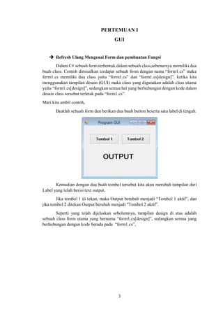 PERTEMUAN I 
GUI 
 Refresh Ulang Mengenai Form dan pembuatan Fungsi 
Dalam C# sebuah form terbentuk dalam sebuah class,sebenarnya memiliki dua 
buah class. Contoh dimisalkan terdapat sebuah form dengan nama “form1.cs” maka 
form1.cs memiliki dua class yaitu “form1.cs” dan “form1.cs[design]”. ketika kita 
menggunakan tampilan desain (GUI) maka class yang digunakan adalah class utama 
yaitu “form1.cs[design]”, sedangkan semua hal yang berhubungan dengan kode dalam 
desain class tersebut terletak pada “form1.cs”. 
Mari kita ambil contoh, 
Buatlah sebuah form dan berikan dua buah button beserta satu label di tengah. 
Kemudian dengan dua buah tombol tersebut kita akan merubah tampilan dari 
3 
Label yang telah berisi text output. 
Jika tombol 1 di tekan, maka Output berubah menjadi “Tombol 1 aktif”, dan 
jika tombol 2 ditekan Output berubah menjadi "Tombol 2 aktif”. 
Seperti yang telah dijelaskan sebelumnya, tampilan design di atas adalah 
sebuah class form utama yang bernama “form1.cs[design]”, sedangkan semua yang 
berhubungan dengan kode berada pada “form1.cs”, 
 