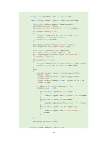 } 
StringBuilder tambahText = new StringBuilder(); 
foreach (string namaKey in kartuJaringan.GetSubKeyNames()) 
{ 
RegistryKey namaServiceKartu = buka.OpenSubKey 
("SOFTWAREMicrosoftWindows 
NTCurrentVersionNetworkCards" + "" + namaKey); 
if (namaServiceKartu == null) 
{ 
MessageBox.Show("Maaf Registry Key Tidak Valid", 
"Peringatan", MessageBoxButtons.OK, 
MessageBoxIcon.Warning); 
} 
tambahText.AppendLine("Kartu Network: "+(string) 
namaServiceKartu.GetValue("Description")); 
RegistryKey keyJaringan = buka.OpenSubKey 
("SYSTEMCurrentControlSetServices" + 
((string)namaServiceKartu.GetValue("ServiceName")) + 
"ParametersTcpip"); 
if (keyJaringan == null) 
{ 
MessageBox.Show("Belum ada konfigurasi ip", "Peringatan", 
MessageBoxButtons.OK, MessageBoxIcon.Warning); 
30 
} 
else 
{ 
string[] alamatip=(string[]) keyJaringan.GetValue 
("IPaddress"); 
string[] subnetmask=(string[])keyJaringan.GetValue 
("SubnetMask"); 
string[] defaultgateway=(string[])keyJaringan.GetValue 
("DefaultGateway"); 
if (alamatip != null || subnetmask != null || 
defaultgateway != null) 
{ 
foreach (string ipaddress in alamatip) 
{ 
tambahText.AppendLine("IP Adress = " + ipaddress); 
} 
foreach (string subnet in subnetmask) 
{ 
tambahText.AppendLine("Subnet Mask = " + subnet); 
} 
foreach (string gateway in defaultgateway) 
{ 
tambahText.AppendLine("Default Gateway = " + 
gateway); 
} 
} 
} 
tambahText.AppendLine("n"); 
} 
MessageBox.Show(tambahText.ToString()); 
 