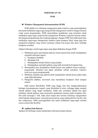 PERTEMUAN VII 
WMI 
 Windows Management Instrumentation (WMI) 
WMI adalah core teknologi management pada windows yang memungkinkan 
kita untuk melakukan tugas-tugas yang bersifat management windows dengan menulis 
script secara programatika, WMI menyediakan pendekatan yang konsisten untuk 
melakukan tugas-tugas yang bersifat management Windows yang kita ketemu sehari-hari 
dengan programming atau scripting language. Dengan WMI, kita tidak hanya bisa 
melakukan tugas-tugas management windows pada komputer lokal, tetapi juga bisa 
mengelola komputer yang remote (tentunya selama kita punya hak akses terhadap 
komputer tersebut). 
Adapun beberapa contoh tugas-tugas yang dapat dilakukan dengan WMI: 
1. Melakukan query (permintaan data) ke sistem operasi kita untuk mendapatkan 
sejumlah informasi seperti: 
a. Pemakaian harddisk. 
b. Membuka File 
c. Mendapatkan kondisi baterai yang di pakai 
d. Mendapatkan sejumlah aplikasi yang telah terinstall di komputer kita, 
2. Menciptakan atau menjalankan sebuah proses atau aplikasi secara scripting / 
programatik. Misalnya kita dapat membuka sebuah calculator windows 
(calc.exe) secara programmatik. 
3. Membuat schedule atau jadwal untuk menjalankan sebuah proses pada waktu 
32 
yang telah ditentukan. 
4. Mengelola (bahkan, me-restart atau mematikan) komputer lokal ataupun 
remote. 
Oleh karena fleksibilitas WMI yang tinggi, kita bisa mengkombinasikan 
berbagai kemampuannya (seperti yang disebutkan di atas), sehingga dapat menjadi 
sebuah aplikasi yang sangat membantu. Salah satu contohnya adalah kita ingin 
membuat sebuah aplikasi yang memonitor pemakaian memory pada komputer kita, 
bila telah mencapai 3 GB, maka akan terjadi aksi tertentu (misalnya mengirimkan 
email kepada administrator, mencatat proses-proses yang sedang aktif ke log file, dan 
lain sebagainya). WMI memungkinkan kita untuk melakukan tugas-tugas tersebut 
secara custom dan flexiblel. 
 Aplikasi Info Baterai 
Aplikasi ini berfungsi untuk memberikan informasi kondisi battery. 
 