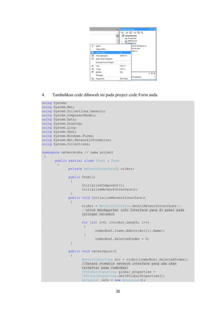 4. Tambahkan code dibawah ini pada project code Form anda. 
using System; 
using System.Net; 
using System.Collections.Generic; 
using System.ComponentModel; 
using System.Data; 
using System.Drawing; 
using System.Linq; 
using System.Text; 
using System.Windows.Forms; 
using System.Net.NetworkInformation; 
using System.Collections; 
namespace networkcoba // nama project 
{ 
public partial class Form1 : Form 
{ 
private NetworkInterface[] nicArr; 
public Form1() 
{ 
InitializeComponent(); 
InitializeNetworkInterface(); 
} 
public void InitializeNetworkInterface() 
{ 
nicArr = NetworkInterface.GetAllNetworkInterfaces(); 
//untuk mendapatkan info Interface yang di pakai pada 
jaringan tersebut 
for (int i=0; i<nicArr.Length; i++) 
{ 
comboBox1.Items.Add(nicArr[i].Name); 
38 
} 
comboBox1.SelectedIndex = 0; 
} 
public void networkproc() 
{ 
NetworkInterface nic = nicArr[comboBox1.SelectedIndex]; 
//Secara otomatis network interface yang ada akan 
terdaftar pada ComboBax1 
IPGlobalProperties global_properties = 
IPGlobalProperties.GetIPGlobalProperties(); 
ArrayList info = new ArrayList(); 
 