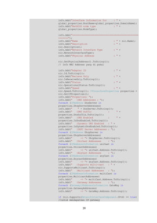 info.Add("Interface Information for : " + 
global_properties.HostName+global_properties.DomainName); 
info.Add("NetBIOS node type : " + 
global_properties.NodeType); 
info.Add("================================================ 
======="); 
info.Add("Name : " + nic.Name); 
info.Add("Description : " + 
nic.Description); 
info.Add("Network Interface Type : " + 
nic.NetworkInterfaceType); 
info.Add("Physical Address : " + 
nic.GetPhysicalAddress().ToString()); 
// Info MAC Address yang di pakai 
info.Add("Adapter ID : " + 
nic.Id.ToString()); 
info.Add("Recieve Only : " + 
nic.IsReceiveOnly.ToString()); 
info.Add("Status : " + 
nic.OperationalStatus.ToString()); 
info.Add("Speed : " + 
nic.Speed.ToString()); IPInterfaceProperties properties = 
nic.GetIPProperties(); 
info.Add("Properties: "); 
info.Add(" |DNS Addresses : "); 
foreach (IPAddress DnsServer in 
properties.DhcpServerAddresses) 
info.Add(" " + DnsServer.ToString()); 
info.Add(" |DNS Suffic : " + 
properties.DnsSuffix.ToString()); 
info.Add(" |DNS Enabled : " + 
properties.IsDnsEnabled.ToString()); 
info.Add(" |Dynamic DNS Enabled : " + 
properties.IsDynamicDnsEnabled.ToString()); 
info.Add(" |DHPC Server Addresses : "); 
foreach (IPAddress DhcpServer in 
properties.DhcpServerAddresses) 
info.Add(" -> "+ DhcpServer.ToString()); 
info.Add(" |UniCast Addresses : "); 
foreach (IPAddressInformation uniCast in 
properties.UnicastAddresses) 
info.Add(" -> "+ uniCast.Address.ToString()); 
info.Add(" |AnyCast Addresses : "); 
foreach (IPAddressInformation anyCast in 
properties.AnycastAddresses) 
info.Add(" -> "+ anyCast.Address.ToString()); 
info.Add(" |Supports multi-cast : " + 
nic.SupportsMulticast.ToString()); 
info.Add(" |Multicast Addresses : "); 
foreach (IPAddressInformation multiCast in 
properties.MulticastAddresses) 
info.Add(" -> "+ multiCast.Address.ToString()); 
info.Add(" |Gateway Addresses : "); 
foreach (GatewayIPAddressInformation GateWay in 
properties.GatewayAddresses) 
info.Add(" -> "+ GateWay.Address.ToString()); 
if (nic.Supports(NetworkInterfaceComponent.IPv4) == true) 
//untuk mendapatkan IP gateway 
39 
 