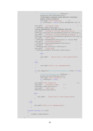 40 
{ 
IPv4InterfaceProperties IPV4Props = 
properties.GetIPv4Properties(); 
// Perangkat loopback tidak memiliki informasi 
apapun terkait properti 
info.Add("+IPV4 Properties : "); 
if (IPV4Props != null)//untuk mendapatkan info IP 
{ 
info.Add(" |Interface Index : " 
+ IPV4Props.Index.ToString()); 
//untuk mendapatkan info MAC Address yang ada 
info.Add(" |Automatic Private Addressing Active : " + 
IPV4Props.IsAutomaticPrivateAddressingActive.ToString()); 
info.Add(" |Automatic Private Addressing Enabled : " + 
IPV4Props.IsAutomaticPrivateAddressingEnabled.ToString()); 
info.Add(" |DHCP Enable : " 
+ IPV4Props.IsDhcpEnabled.ToString());// status DHCP 
info.Add(" |Forwarding Enabled : " 
+ IPV4Props.IsForwardingEnabled.ToString()); 
info.Add(" |MTU Size : " 
+ IPV4Props.Mtu.ToString().ToString()); 
info.Add(" Uses Wins : " 
+ IPV4Props.UsesWins.ToString().ToString()); 
} 
else 
{ 
info.Add(" |Device has no IPv4 properties"); 
} 
} 
else 
{ 
info.Add("+IPV4 is not implemented"); 
} 
if (nic.Supports(NetworkInterfaceComponent.IPv6) == true) 
{ 
IPv6InterfaceProperties IPV6Props = 
properties.GetIPv6Properties(); 
info.Add("+IPV6 Properties: "); 
if (IPV6Props != null) 
{ 
info.Add("+IPV6 Properties : "); 
info.Add(" |Interface Index: " + 
IPV6Props.Index.ToString()); 
info.Add(" MTU Size: " + 
IPV6Props.Mtu.ToString()); 
else 
{ 
info.Add(" |Device has no IPv6 properties"); 
} 
} 
else 
{ 
info.Add("+IPV6 is not implemented"); 
} 
foreach (string a in info) 
{ 
listBox1.Items.Add(a); 
} 
} 
 