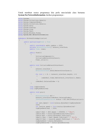 Untuk membuat source programnya kita perlu men-include class bernama 
System.Net.NetworkInformation .berikut programmnya : 
using System; 
using System.Collections.Generic; 
using System.ComponentModel; 
using System.Collections.Generic; 
using System.Data; 
using System.Drawing; 
using System.Linq; 
using System.Text; 
using System.Windows.Forms; 
using System.Net.NetworkInformation; 
namespace WindowsFormsApplication1 
{ 
43 
public partialclassForm1 : Form 
{ 
public constdouble waktu_update = 1000; 
private NetworkInterface[] network_interface; 
public Timer timer; 
public Form1() 
{ 
InitializeComponent(); 
InitializeNetworkInterface(); 
Timer_intial(); 
} 
public void InitializeNetworkInterface() 
{ 
network_interface = 
NetworkInterface.GetAllNetworkInterfaces(); 
for (int i = 0; i <network_interface.Length; i++) 
{ 
comboBox1.Items.Add(network_interface[i].Name); 
} 
comboBox1.SelectedIndex = 0; 
} 
long lngBytesSend; 
long lngBtyesReceived; 
public void proc() 
{ 
NetworkInterface NIC = 
network_interface[comboBox1.SelectedIndex]; 
IPv4InterfaceStatistics status = NIC.GetIPv4Statistics(); 
int sent_Speed = (int)(status.BytesSent-lngBytesSend)/ 
1024; 
int receive_speed = (int)(status.BytesReceived – 
lngBtyesReceived) / 1024; 
label7.Text = (NIC.Speed / 1000000) + " Mbps"; 
label9.Text = status.BytesReceived.ToString(); 
label8.Text = status.BytesSent.ToString(); 
label11.Text = (sent_Speed).ToString() + " KB/s"; 
label10.Text = (receive_speed).ToString() + " KB/s"; 
lngBytesSend = status.BytesSent; 
lngBtyesReceived = status.BytesReceived; 
 