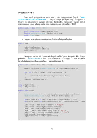 45 
Penjelasan Kode : 
Pada awal penggunakan name space kita menggunakan fungsi “using 
System.Net.NetworkInformation; ”. banyak fungsi jaringan yang menggunakan 
library ini salah satunya dengan informasi bandwidth. Kemudian bagian ini kita 
menggunakan timer sebagai status netwok kita dengan intervalnya =1000 
public partial class Form1 : Form 
{ 
public const double waktu_update = 1000; 
private NetworkInterface[] network_interface; 
public Timer timer; 
 jangan lupa untuk memasukan method tersebut pada bagian : 
public Form1() 
{ 
InitializeComponent(); 
InitializeNetworkInterface(); 
Timer_intial(); 
} 
Dan pada bagian ini kita mendeskripsikan NIC pada komputer kita dengan 
perintah :” NetworkInterface.GetAllNetworkInterfaces(); “. Dan informasi 
tersebut akan ditampilkan pada label 7 sampai dengan 11. 
public void InitializeNetworkInterface() 
{ 
network_interface = NetworkInterface.GetAllNetworkInterfaces(); 
for (int i = 0; i <network_interface.Length; i++) 
{ 
comboBox1.Items.Add(network_interface[i].Name); 
} 
comboBox1.SelectedIndex = 0; 
} 
long lngBytesSend; 
long lngBtyesReceived; 
public void proc() 
{ 
NetworkInterface NIC = network_interface[comboBox1.SelectedIndex]; 
IPv4InterfaceStatistics status = NIC.GetIPv4Statistics(); 
intsent_Speed = (int)(status.BytesSent - lngBytesSend) / 1024; 
intreceive_speed=(int)(status.BytesReceived - lngBtyesReceived) / 1024; 
label7.Text = (NIC.Speed / 1000000) + " Mbps"; 
label9.Text = status.BytesReceived.ToString(); 
label8.Text = status.BytesSent.ToString(); 
label11.Text = (sent_Speed).ToString() + " KB/s"; 
label10.Text = (receive_speed).ToString() + " KB/s"; 
lngBytesSend = status.BytesSent; 
lngBtyesReceived = status.BytesReceived; 
} 
 