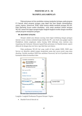 PERTEMUAN X - XI 
MANIPULASI JARINGAN 
Pada pertemuan ini kita membahas tentang manipulasi jaringan, pada program 
C# banyak sekali program jaringan yang dapat kita buat dengan memanfaatkan, 
socket, registry, framework, WMI. Salah satunya adalah membuat jaringan WLAN. 
Pada Operating Sysem sendiri disediakan tools untuk membuat sebuah Jaringan 
WLAN, namun kita dapat mempersingkat langkah-langkah tersebut dengan membuat 
sebuah program manipulasi jaringan . 
47 
 HOTSPOT ENGINE 
Hotspot adalah area dimana seorang client dapat terhubung dengan jaringan 
internet secara wireless (nirkabel/tanpa kabel) dari PC, note book atau gadget seperti 
Handphone dalam jangkauan radius kurang lebih beberapa ratus meteran atau 
tergantung dari kekuatan frekuensi/signal.Pada pertemuan ini Buatlah desain seperti 
dibawah ini dengan dua text boxt, tiga label dan satu button. 
Pada pembuatan WLAN hal yang wajib di buat adalah SSID, SSID atau 
Service set identifier adalah tempat mengisikan nama dari access point yang akan 
disetting. Setelah membuat SSID kita membuat Password, hal ini di perlukan untuk 
keamanan dalam komunikasi data. 
Langkah- Langkah Pembuatan Program Hotspot Engine 
 Buatlah Form di bawah ini 
Contoh SSID 
 