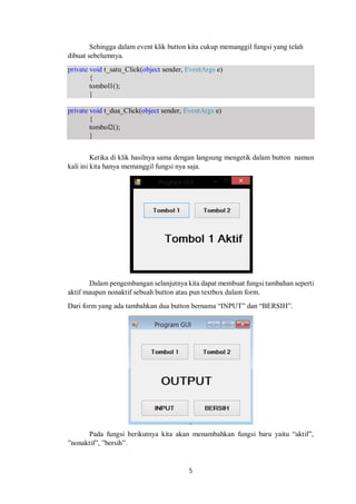Sehingga dalam event klik button kita cukup memanggil fungsi yang telah 
dibuat sebelumnya. 
private void t_satu_Click(object sender, EventArgs e) 
5 
{ 
tombol1(); 
} 
private void t_dua_Click(object sender, EventArgs e) 
{ 
tombol2(); 
} 
Ketika di klik hasilnya sama dengan langsung mengetik dalam button namun 
kali ini kita hanya memanggil fungsi nya saja. 
Dalam pengembangan selanjutnya kita dapat membuat fungsi tambahan seperti 
aktif maupun nonaktif sebuah button atau pun textbox dalam form. 
Dari form yang ada tambahkan dua button bernama “INPUT” dan “BERSIH”. 
Pada fungsi berikutnya kita akan menambahkan fungsi baru yaitu “aktif”, 
”nonaktif”, ”bersih”. 
 