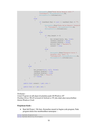 MessageBox.Show("Anda Belum Mengisi SSID !" 
"Informasi", MessageBoxButtons.OK, 
MessageBoxIcon.Information); 
50 
} 
else 
{ 
if (textBox2.Text == null || textBox2.Text == "") 
{ 
MessageBox.Show("Anda Belum Mengisi Password 
!", "Informasi", MessageBoxButtons.OK, 
MessageBoxIcon.Information); 
} 
else 
{ 
if (key.Length >= 6) 
{ 
bsi_hotspot(ssid, key, true); 
textBox1.Enabled = false; 
textBox2.Enabled = false; 
button1.Text = "Berhenti"; 
connect = true; 
} 
else 
{ 
MessageBox.Show("Password harus 6 
karakter atau lebih !", 
"Information", MessageBoxButtons.OK, 
MessageBoxIcon.Information); 
} 
} 
} 
} 
else 
{ 
bsi_hotspot(null, null, false); 
textBox1.Enabled = true; 
textBox2.Enabled = true; 
button1.Text = "Start"; 
x = false; 
} 
} 
public bool connect { get; set; } 
public bool x { get; set; } 
} 
} 
Perhatian : 
Untuk Program ini tdk dapat di jalankan pada OS Windows XP 
Pastikan Driver WLAN terinstal di Netbook or PC jika tidak akan menyebabkan 
Sistem Windows Crash 
Penjelasan Kode : 
 Buat lah Project / file baru. Kemudian masuk ke bagian code program. Pada 
program diatas kita membutuhkan namespase : 
using System.Diagnostics; 
using System.Security.Principal; 
 